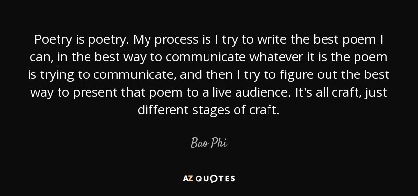 Poetry is poetry. My process is I try to write the best poem I can, in the best way to communicate whatever it is the poem is trying to communicate, and then I try to figure out the best way to present that poem to a live audience. It's all craft, just different stages of craft. - Bao Phi