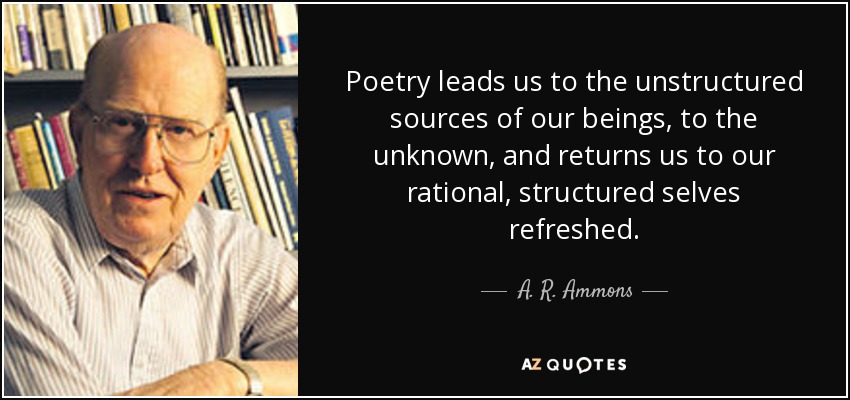 Poetry leads us to the unstructured sources of our beings, to the unknown, and returns us to our rational, structured selves refreshed. - A. R. Ammons