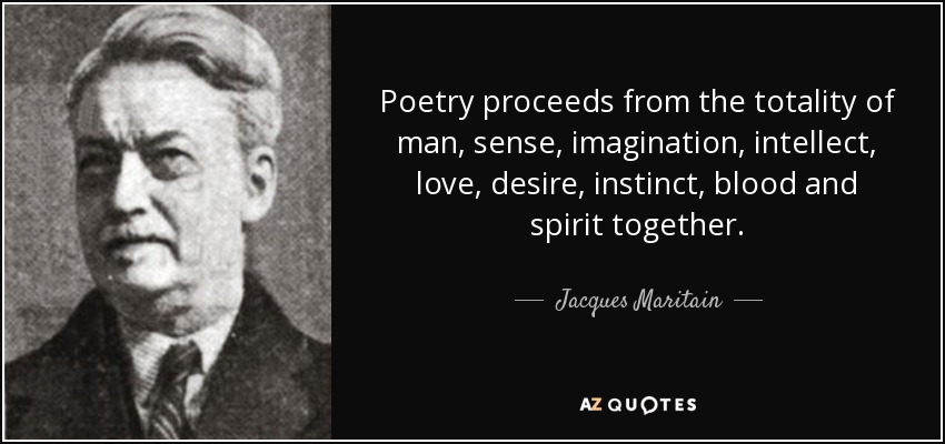 Poetry proceeds from the totality of man, sense, imagination, intellect, love, desire, instinct, blood and spirit together. - Jacques Maritain