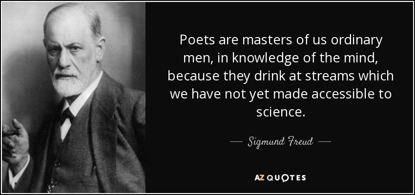 Poets are masters of us ordinary men, in knowledge of the mind, because they drink at streams which we have not yet made accessible to science. - Sigmund Freud