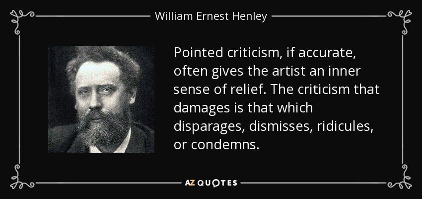 Pointed criticism, if accurate, often gives the artist an inner sense of relief. The criticism that damages is that which disparages, dismisses, ridicules, or condemns. - William Ernest Henley