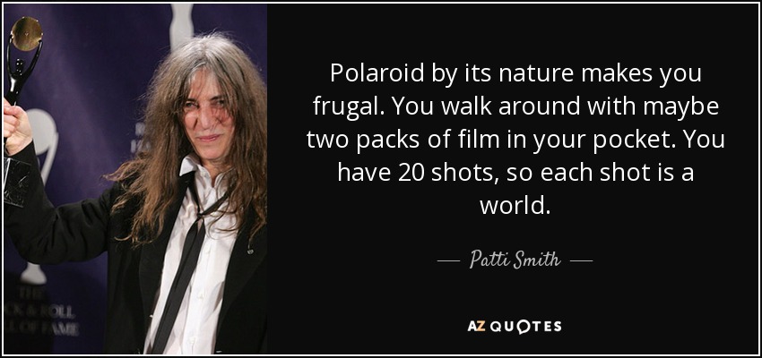 Polaroid by its nature makes you frugal. You walk around with maybe two packs of film in your pocket. You have 20 shots, so each shot is a world. - Patti Smith