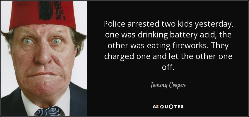 Police arrested two kids yesterday, one was drinking battery acid, the other was eating fireworks. They charged one and let the other one off. - Tommy Cooper