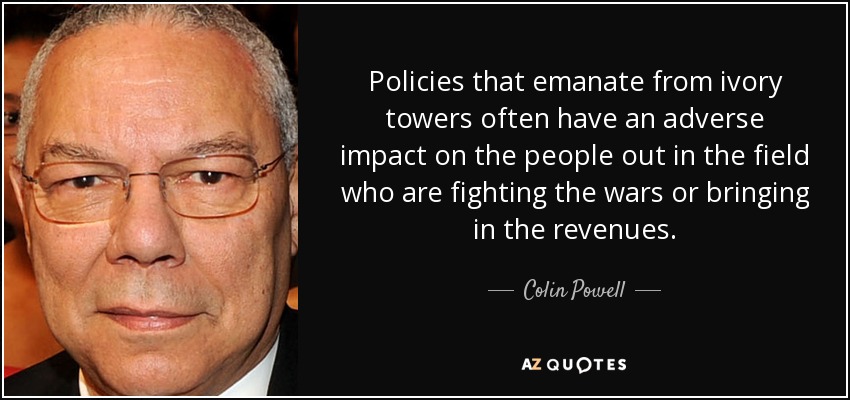 Policies that emanate from ivory towers often have an adverse impact on the people out in the field who are fighting the wars or bringing in the revenues. - Colin Powell