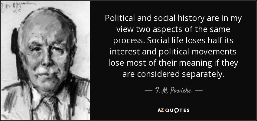 Political and social history are in my view two aspects of the same process. Social life loses half its interest and political movements lose most of their meaning if they are considered separately. - F. M. Powicke