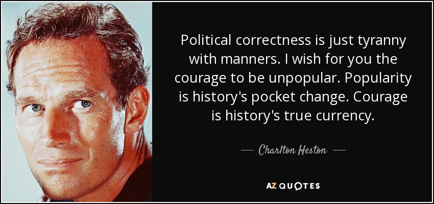 Political correctness is just tyranny with manners. I wish for you the courage to be unpopular. Popularity is history's pocket change. Courage is history's true currency. - Charlton Heston