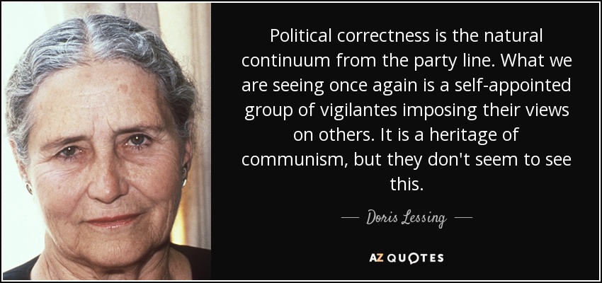 Political correctness is the natural continuum from the party line. What we are seeing once again is a self-appointed group of vigilantes imposing their views on others. It is a heritage of communism, but they don't seem to see this. - Doris Lessing