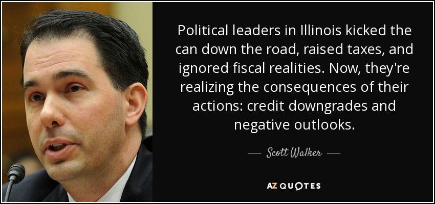 Political leaders in Illinois kicked the can down the road, raised taxes, and ignored fiscal realities. Now, they're realizing the consequences of their actions: credit downgrades and negative outlooks. - Scott Walker