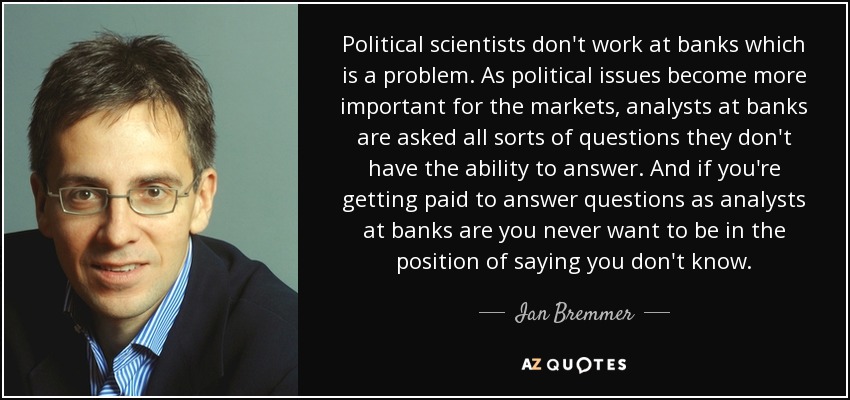 Political scientists don't work at banks which is a problem. As political issues become more important for the markets, analysts at banks are asked all sorts of questions they don't have the ability to answer. And if you're getting paid to answer questions as analysts at banks are you never want to be in the position of saying you don't know. - Ian Bremmer