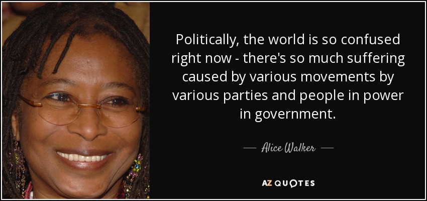 Politically, the world is so confused right now - there's so much suffering caused by various movements by various parties and people in power in government. - Alice Walker