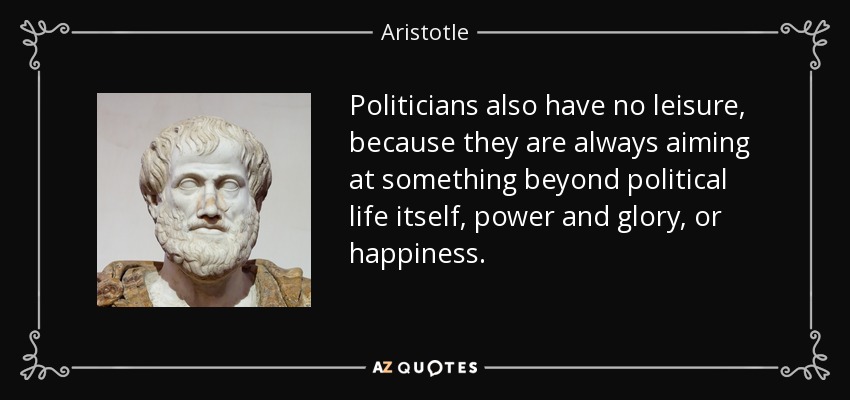 Politicians also have no leisure, because they are always aiming at something beyond political life itself, power and glory, or happiness. - Aristotle