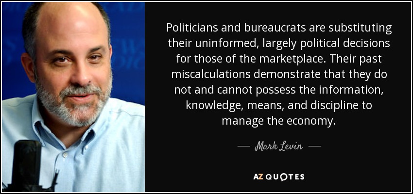 Politicians and bureaucrats are substituting their uninformed, largely political decisions for those of the marketplace. Their past miscalculations demonstrate that they do not and cannot possess the information, knowledge, means, and discipline to manage the economy. - Mark Levin