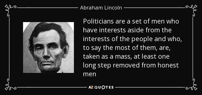 Politicians are a set of men who have interests aside from the interests of the people and who, to say the most of them, are, taken as a mass, at least one long step removed from honest men - Abraham Lincoln