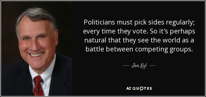 Politicians must pick sides regularly; every time they vote. So it's perhaps natural that they see the world as a battle between competing groups. - Jon Kyl