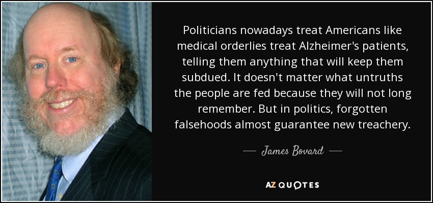Politicians nowadays treat Americans like medical orderlies treat Alzheimer's patients, telling them anything that will keep them subdued. It doesn't matter what untruths the people are fed because they will not long remember. But in politics, forgotten falsehoods almost guarantee new treachery. - James Bovard