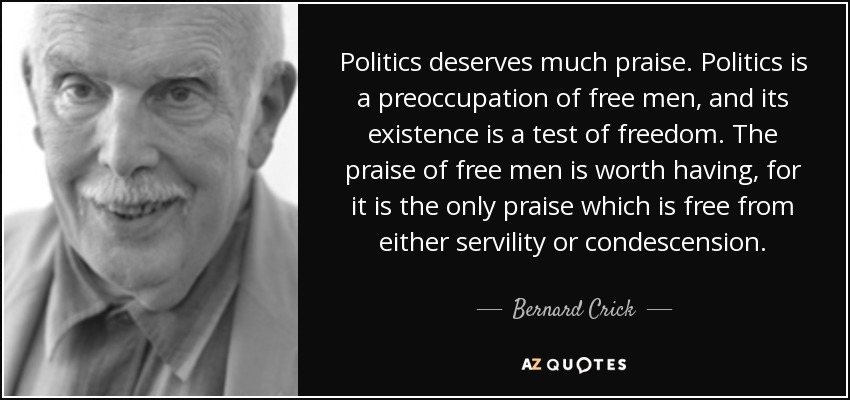 Politics deserves much praise. Politics is a preoccupation of free men, and its existence is a test of freedom. The praise of free men is worth having, for it is the only praise which is free from either servility or condescension. - Bernard Crick