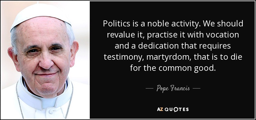 Politics is a noble activity. We should revalue it, practise it with vocation and a dedication that requires testimony, martyrdom, that is to die for the common good. - Pope Francis