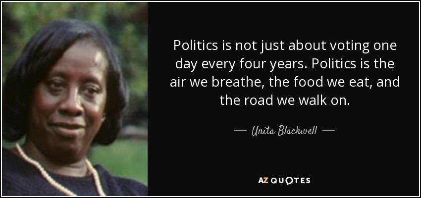 Politics is not just about voting one day every four years. Politics is the air we breathe, the food we eat, and the road we walk on. - Unita Blackwell