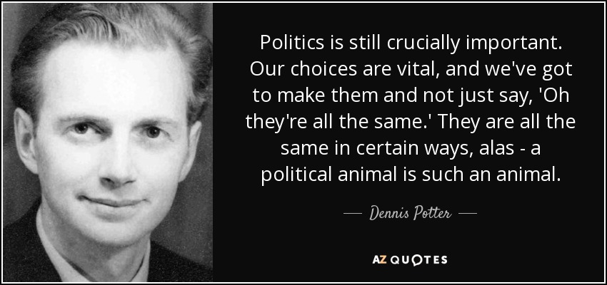 Politics is still crucially important. Our choices are vital, and we've got to make them and not just say, 'Oh they're all the same.' They are all the same in certain ways, alas - a political animal is such an animal. - Dennis Potter