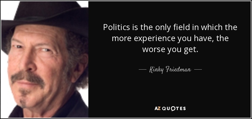 Politics is the only field in which the more experience you have, the worse you get. - Kinky Friedman