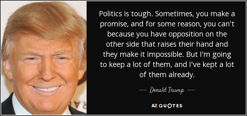 Politics is tough. Sometimes, you make a promise, and for some reason, you can't because you have opposition on the other side that raises their hand and they make it impossible. But I'm going to keep a lot of them, and I've kept a lot of them already. - Donald Trump