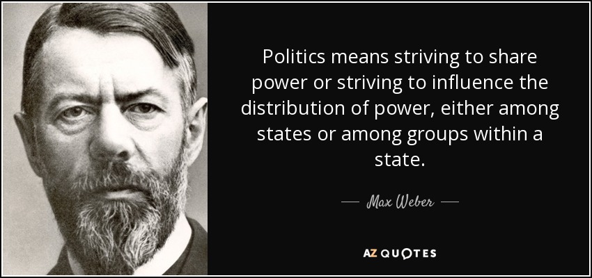 Politics means striving to share power or striving to influence the distribution of power, either among states or among groups within a state. - Max Weber