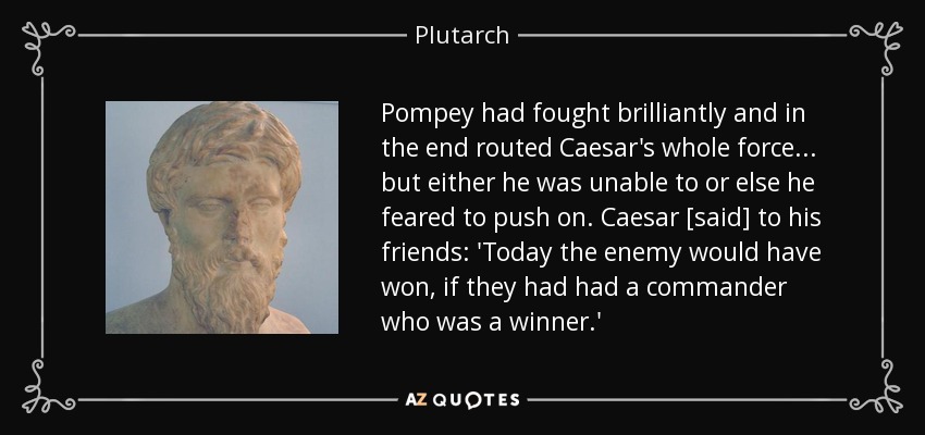 Pompey had fought brilliantly and in the end routed Caesar's whole force... but either he was unable to or else he feared to push on. Caesar [said] to his friends: 'Today the enemy would have won, if they had had a commander who was a winner.' - Plutarch