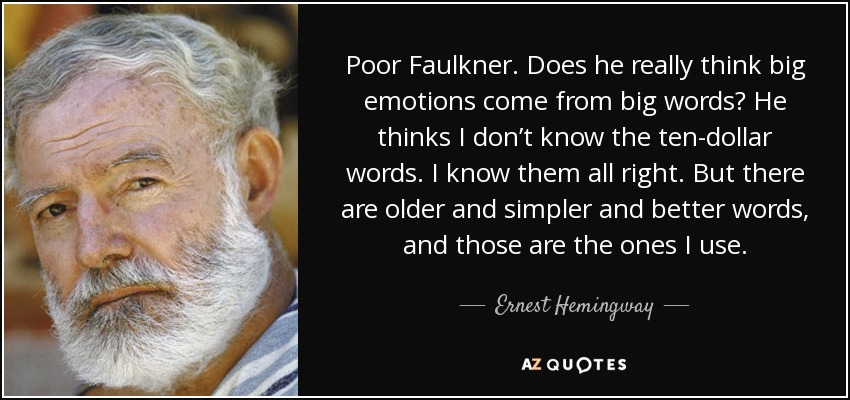 Poor Faulkner. Does he really think big emotions come from big words? He thinks I don’t know the ten-dollar words. I know them all right. But there are older and simpler and better words, and those are the ones I use. - Ernest Hemingway