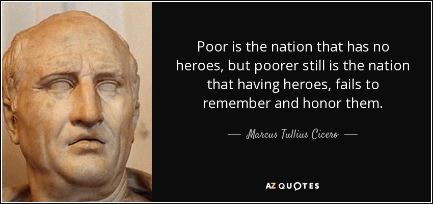 Poor is the nation that has no heroes, but poorer still is the nation that having heroes, fails to remember and honor them. - Marcus Tullius Cicero