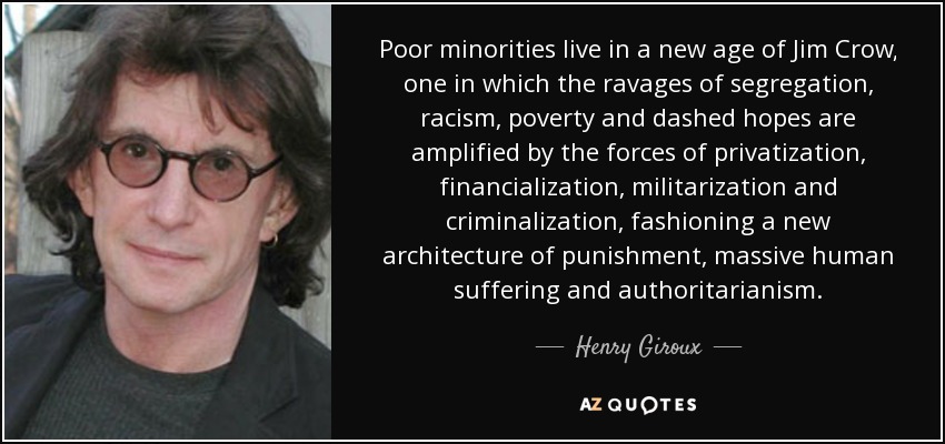 Poor minorities live in a new age of Jim Crow, one in which the ravages of segregation, racism, poverty and dashed hopes are amplified by the forces of privatization, financialization, militarization and criminalization, fashioning a new architecture of punishment, massive human suffering and authoritarianism. - Henry Giroux