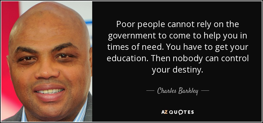 Poor people cannot rely on the government to come to help you in times of need. You have to get your education. Then nobody can control your destiny. - Charles Barkley