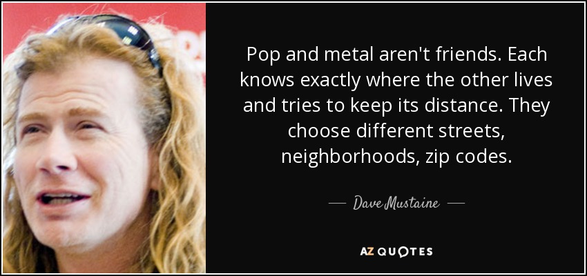 Pop and metal aren't friends. Each knows exactly where the other lives and tries to keep its distance. They choose different streets, neighborhoods, zip codes. - Dave Mustaine