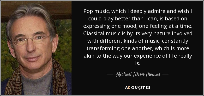 Pop music, which I deeply admire and wish I could play better than I can, is based on expressing one mood, one feeling at a time. Classical music is by its very nature involved with different kinds of music, constantly transforming one another, which is more akin to the way our experience of life really is. - Michael Tilson Thomas