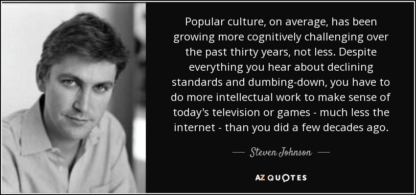 Popular culture, on average, has been growing more cognitively challenging over the past thirty years, not less. Despite everything you hear about declining standards and dumbing-down, you have to do more intellectual work to make sense of today's television or games - much less the internet - than you did a few decades ago. - Steven Johnson