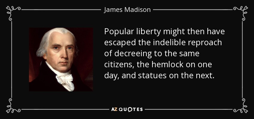 Popular liberty might then have escaped the indelible reproach of decreeing to the same citizens, the hemlock on one day, and statues on the next. - James Madison