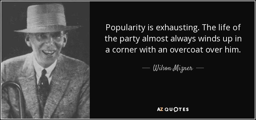Popularity is exhausting. The life of the party almost always winds up in a corner with an overcoat over him. - Wilson Mizner