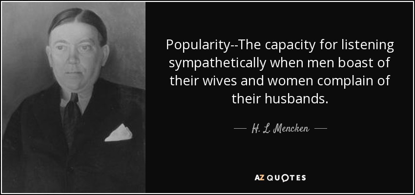 Popularity--The capacity for listening sympathetically when men boast of their wives and women complain of their husbands. - H. L. Mencken