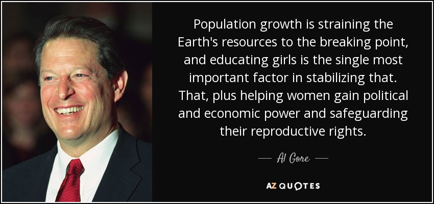 Population growth is straining the Earth's resources to the breaking point, and educating girls is the single most important factor in stabilizing that. That, plus helping women gain political and economic power and safeguarding their reproductive rights. - Al Gore