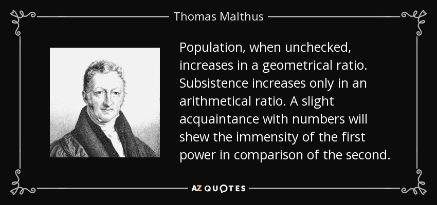 Population, when unchecked, increases in a geometrical ratio. Subsistence increases only in an arithmetical ratio. A slight acquaintance with numbers will shew the immensity of the first power in comparison of the second. - Thomas Malthus