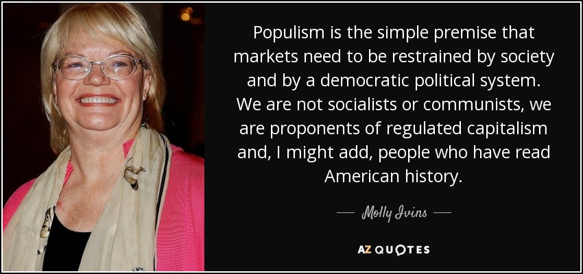 Populism is the simple premise that markets need to be restrained by society and by a democratic political system. We are not socialists or communists, we are proponents of regulated capitalism and, I might add, people who have read American history. - Molly Ivins