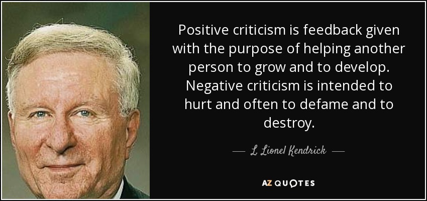 Positive criticism is feedback given with the purpose of helping another person to grow and to develop. Negative criticism is intended to hurt and often to defame and to destroy. - L. Lionel Kendrick