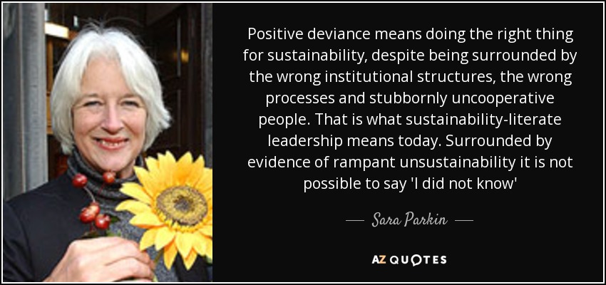 Positive deviance means doing the right thing for sustainability, despite being surrounded by the wrong institutional structures, the wrong processes and stubbornly uncooperative people. That is what sustainability-literate leadership means today. Surrounded by evidence of rampant unsustainability it is not possible to say 'I did not know' - Sara Parkin