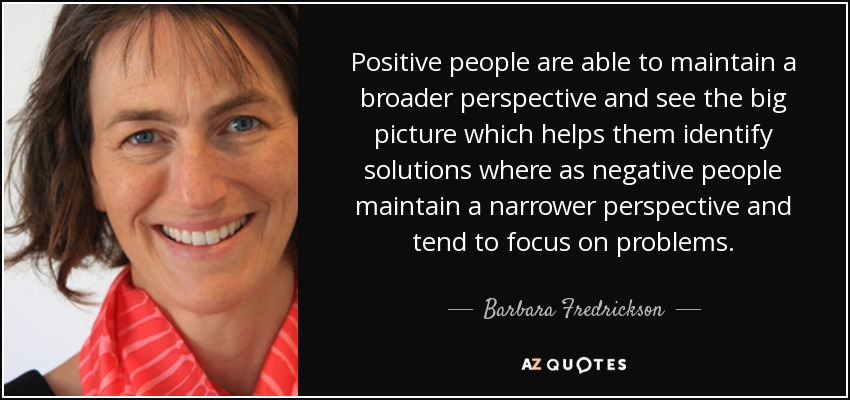 Positive people are able to maintain a broader perspective and see the big picture which helps them identify solutions where as negative people maintain a narrower perspective and tend to focus on problems. - Barbara Fredrickson