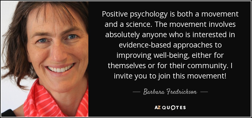Positive psychology is both a movement and a science. The movement involves absolutely anyone who is interested in evidence-based approaches to improving well-being, either for themselves or for their community. I invite you to join this movement! - Barbara Fredrickson
