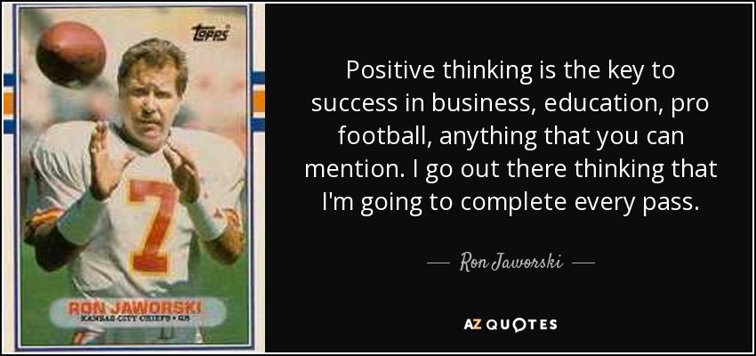 Positive thinking is the key to success in business, education, pro football, anything that you can mention. I go out there thinking that I'm going to complete every pass. - Ron Jaworski