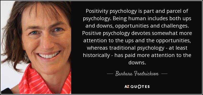 Positivity psychology is part and parcel of psychology. Being human includes both ups and downs, opportunities and challenges. Positive psychology devotes somewhat more attention to the ups and the opportunities, whereas traditional psychology - at least historically - has paid more attention to the downs. - Barbara Fredrickson