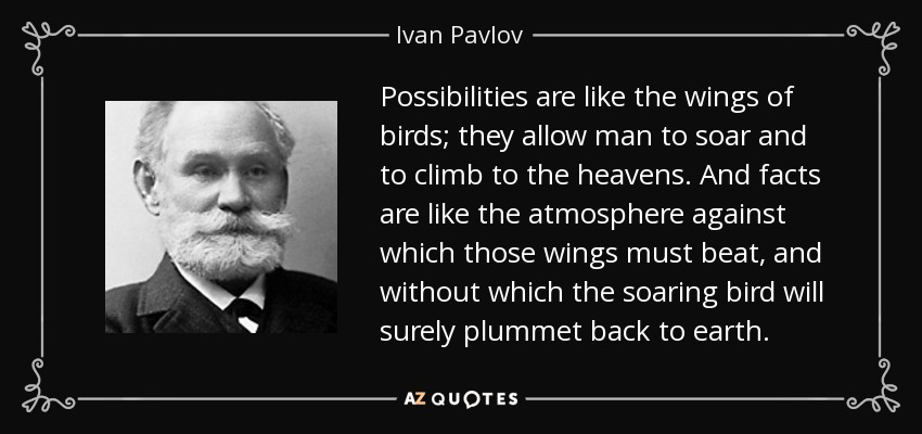 Possibilities are like the wings of birds; they allow man to soar and to climb to the heavens. And facts are like the atmosphere against which those wings must beat, and without which the soaring bird will surely plummet back to earth. - Ivan Pavlov