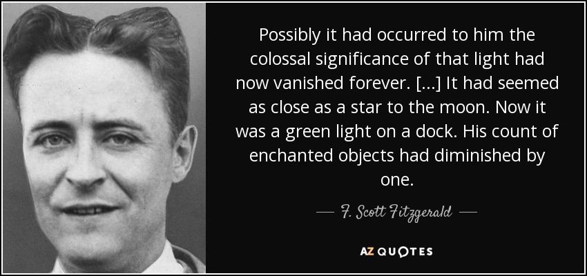 Possibly it had occurred to him the colossal significance of that light had now vanished forever. [...] It had seemed as close as a star to the moon. Now it was a green light on a dock. His count of enchanted objects had diminished by one. - F. Scott Fitzgerald
