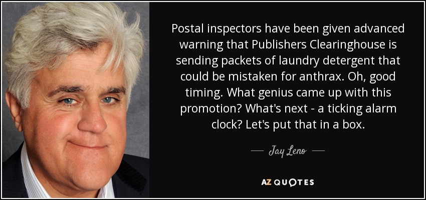 Postal inspectors have been given advanced warning that Publishers Clearinghouse is sending packets of laundry detergent that could be mistaken for anthrax. Oh, good timing. What genius came up with this promotion? What's next - a ticking alarm clock? Let's put that in a box. - Jay Leno