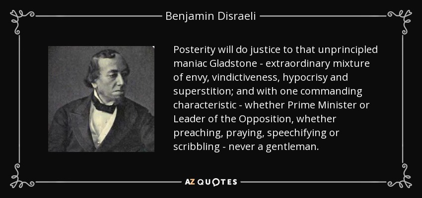 Posterity will do justice to that unprincipled maniac Gladstone - extraordinary mixture of envy, vindictiveness, hypocrisy and superstition; and with one commanding characteristic - whether Prime Minister or Leader of the Opposition, whether preaching, praying, speechifying or scribbling - never a gentleman. - Benjamin Disraeli
